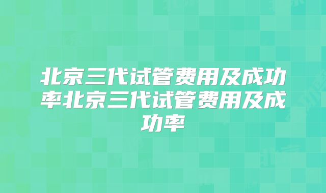 北京三代试管费用及成功率北京三代试管费用及成功率