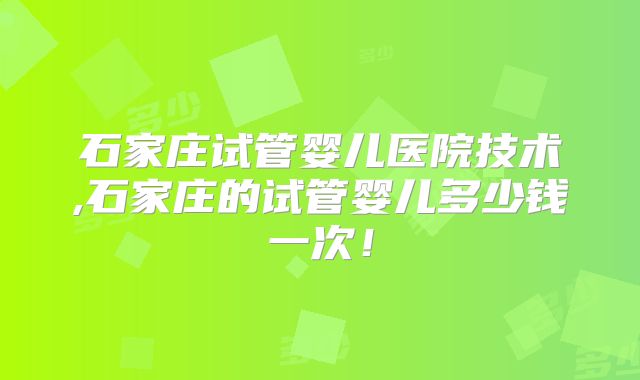 石家庄试管婴儿医院技术,石家庄的试管婴儿多少钱一次！