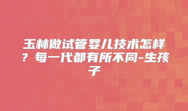 玉林做试管婴儿技术怎样?每一代都有所不同-生孩子