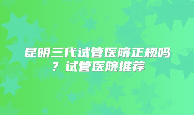 昆明三代试管医院正规吗？试管医院推荐