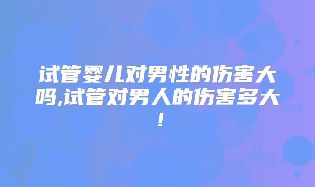 试管婴儿对男性的伤害大吗,试管对男人的伤害多大！