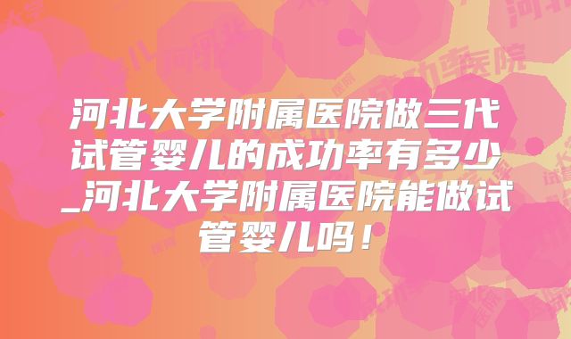 河北大学附属医院做三代试管婴儿的成功率有多少_河北大学附属医院能做试管婴儿吗！