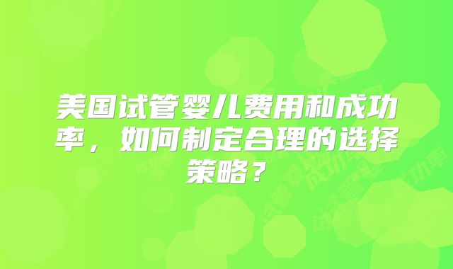 美国试管婴儿费用和成功率，如何制定合理的选择策略？