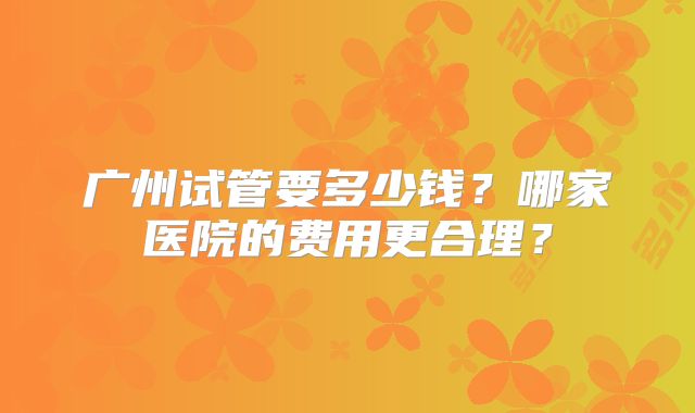 广州试管要多少钱?哪家医院的费用更合理?