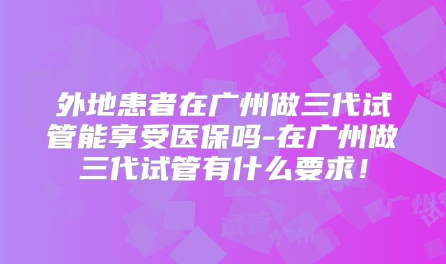 外地患者在广州做三代试管能享受医保吗-在广州做三代试管有什么要求！