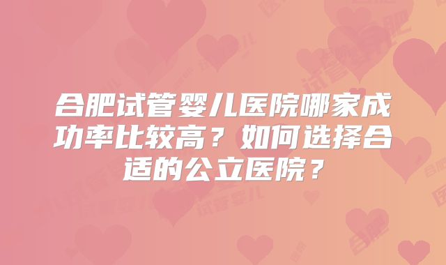 合肥试管婴儿医院哪家成功率比较高?如何选择合适的公立医院?