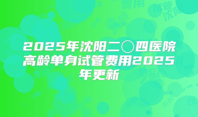 2025年沈阳二〇四医院高龄单身试管费用2025年更新