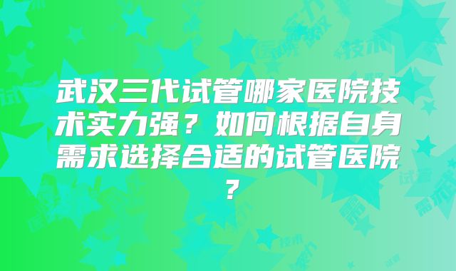 武汉三代试管哪家医院技术实力强?如何根据自身需求选择合适的试管医院?