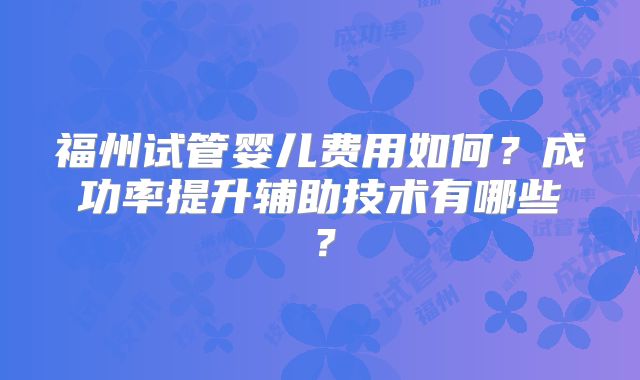 福州试管婴儿费用如何?成功率提升辅助技术有哪些?