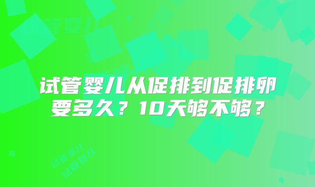 试管婴儿从促排到促排卵要多久？10天够不够？