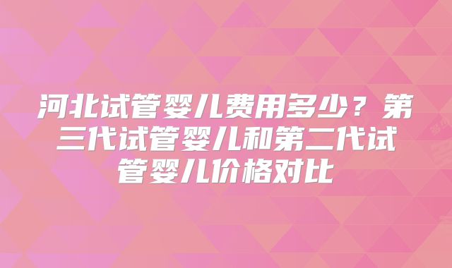 河北试管婴儿费用多少？第三代试管婴儿和第二代试管婴儿价格对比