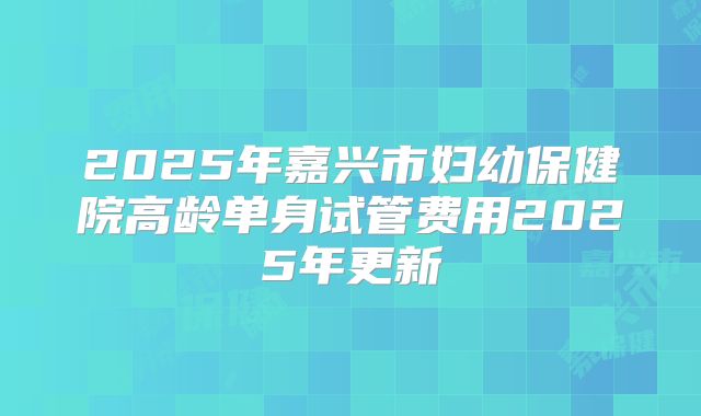 2025年嘉兴市妇幼保健院高龄单身试管费用2025年更新