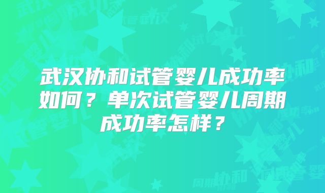 武汉协和试管婴儿成功率如何？单次试管婴儿周期成功率怎样？
