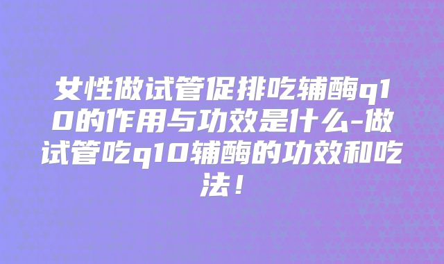 女性做试管促排吃辅酶q10的作用与功效是什么-做试管吃q10辅酶的功效和吃法！