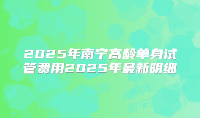 2025年南宁高龄单身试管费用2025年最新明细