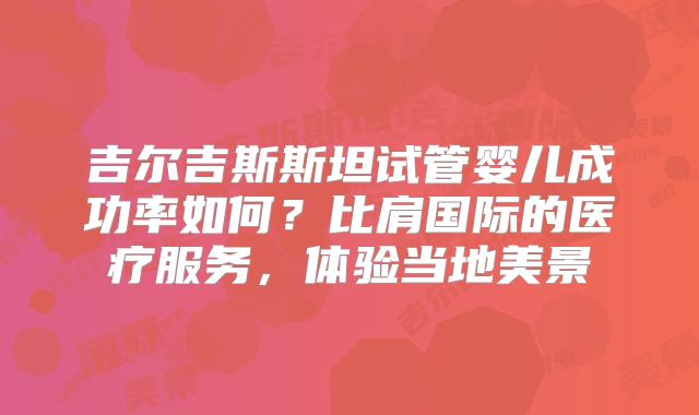 吉尔吉斯斯坦试管婴儿成功率如何?比肩国际的医疗服务,体验当地美景