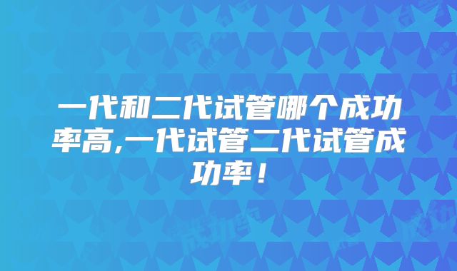 一代和二代试管哪个成功率高,一代试管二代试管成功率!