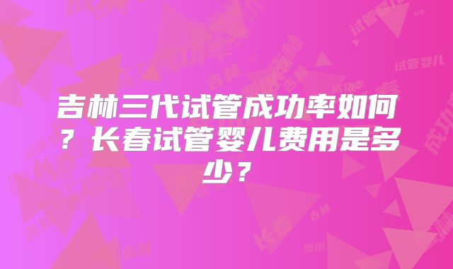 吉林三代试管成功率如何？长春试管婴儿费用是多少？