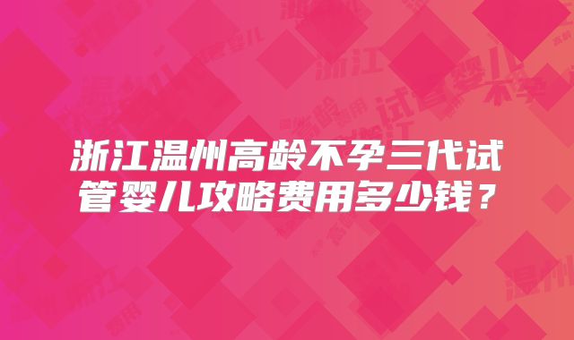 浙江温州高龄不孕三代试管婴儿攻略费用多少钱?