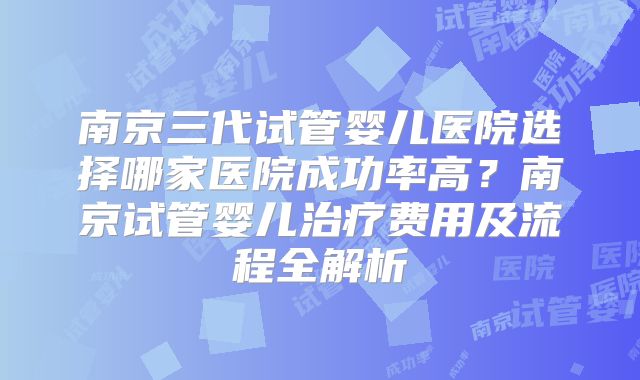 南京三代试管婴儿医院选择哪家医院成功率高?南京试管婴儿治疗费用及流程全解析