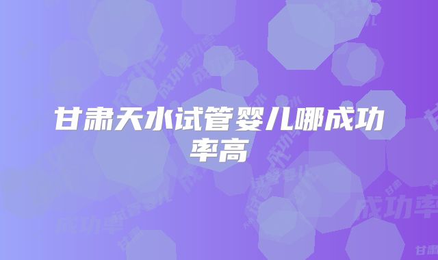 甘肃天水试管婴儿哪成功率高