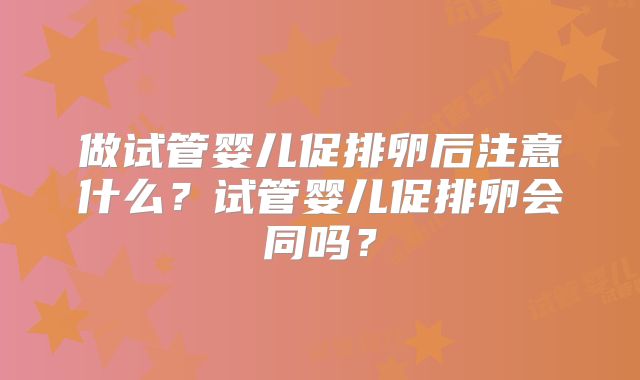 做试管婴儿促排卵后注意什么?试管婴儿促排卵会同吗?