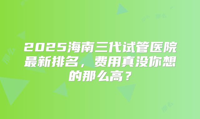 2025海南三代试管医院最新排名,费用真没你想的那么高?