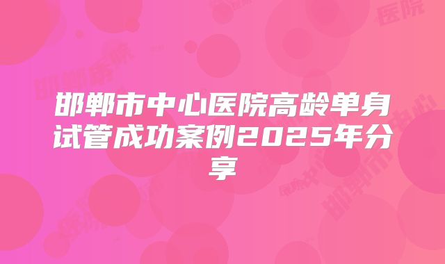 邯郸市中心医院高龄单身试管成功案例2025年分享