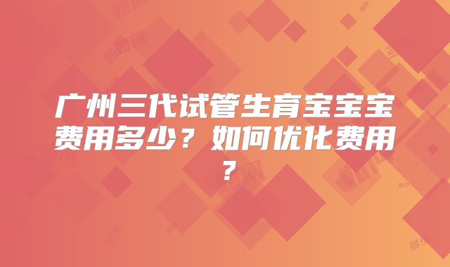 广州三代试管生育宝宝宝费用多少？如何优化费用？