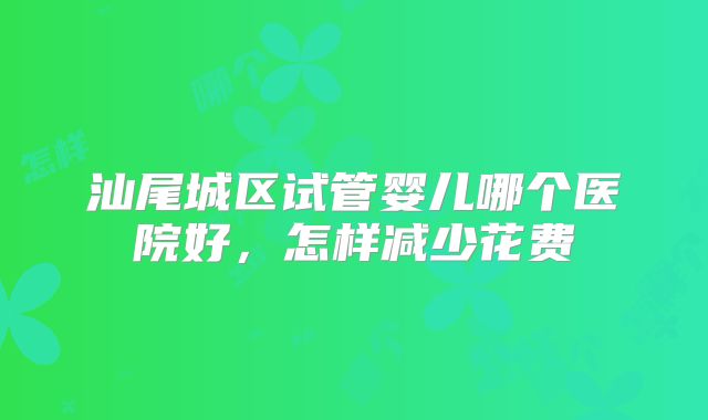 汕尾城区试管婴儿哪个医院好,怎样减少花费