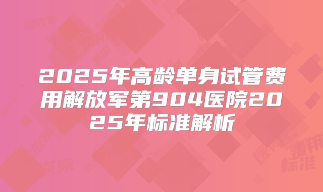 2025年高龄单身试管费用解放军第904医院2025年标准解析