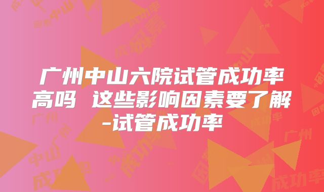 广州中山六院试管成功率高吗 这些影响因素要了解-试管成功率