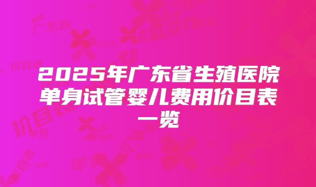 2025年广东省生殖医院单身试管婴儿费用价目表一览