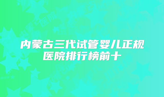 内蒙古三代试管婴儿正规医院排行榜前十