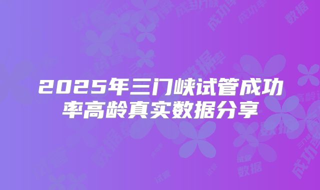 2025年三门峡试管成功率高龄真实数据分享