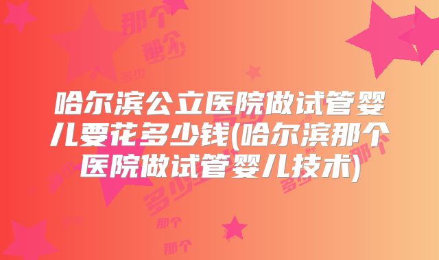 哈尔滨公立医院做试管婴儿要花多少钱(哈尔滨那个医院做试管婴儿技术)