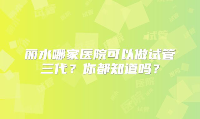 丽水哪家医院可以做试管三代?你都知道吗?