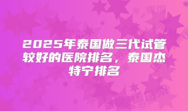 2025年泰国做三代试管较好的医院排名,泰国杰特宁排名