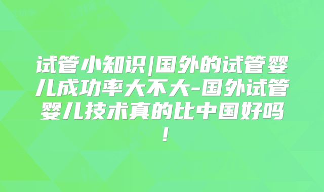 试管小知识|国外的试管婴儿成功率大不大-国外试管婴儿技术真的比中国好吗！