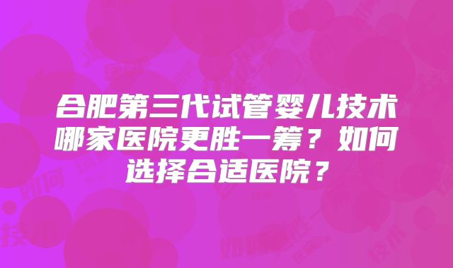 合肥第三代试管婴儿技术哪家医院更胜一筹?如何选择合适医院?