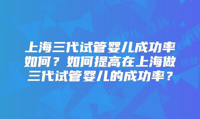 上海三代试管婴儿成功率如何?如何提高在上海做三代试管婴儿的成功率?