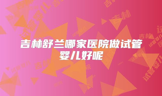 吉林舒兰哪家医院做试管婴儿好呢