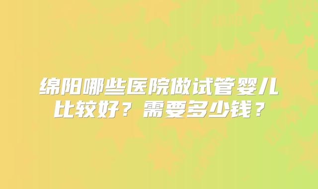 绵阳哪些医院做试管婴儿比较好？需要多少钱？