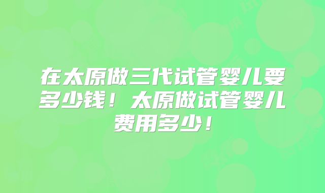 在太原做三代试管婴儿要多少钱!太原做试管婴儿费用多少!