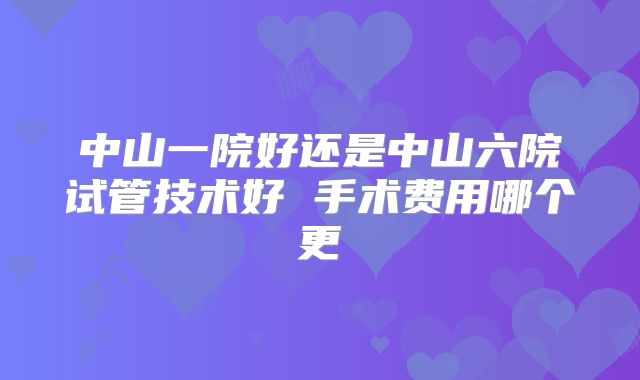 中山一院好还是中山六院试管技术好 手术费用哪个更