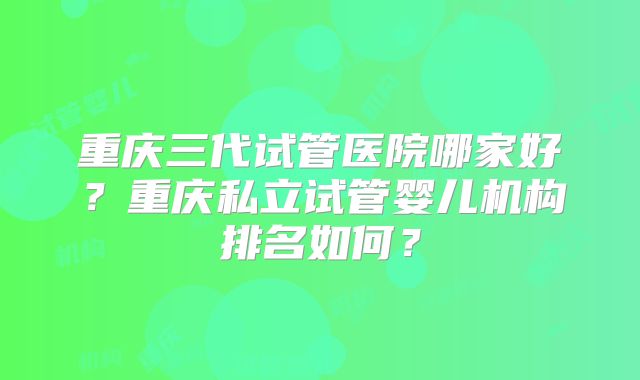 重庆三代试管医院哪家好?重庆私立试管婴儿机构排名如何?