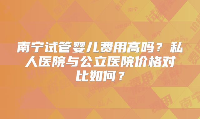 南宁试管婴儿费用高吗？私人医院与公立医院价格对比如何？