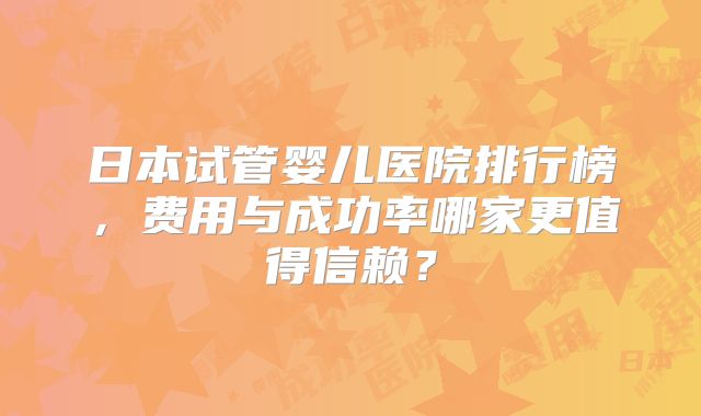 日本试管婴儿医院排行榜，费用与成功率哪家更值得信赖？