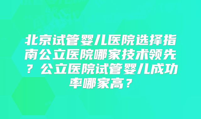 北京试管婴儿医院选择指南公立医院哪家技术领先?公立医院试管婴儿成功率哪家高?