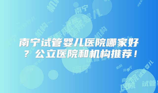 南宁试管婴儿医院哪家好?公立医院和机构推荐!